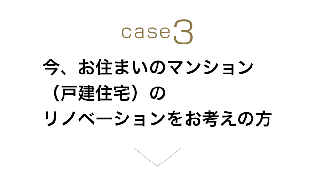 case3 今、お住まいのマンション（戸建て住宅）のリノベーションをお考えの方