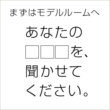 まずはモデルホームへ　あなたの□□□を、聞かせてください。